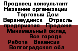 Продавец-консультант › Название организации ­ Торговый Дом Верхнеудинск › Отрасль предприятия ­ Продажи › Минимальный оклад ­ 15 000 - Все города Работа » Вакансии   . Волгоградская обл.